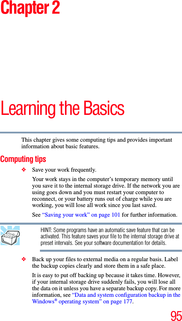 95Chapter 2Learning the BasicsThis chapter gives some computing tips and provides important information about basic features.Computing tips❖Save your work frequently.Your work stays in the computer’s temporary memory until you save it to the internal storage drive. If the network you are using goes down and you must restart your computer to reconnect, or your battery runs out of charge while you are working, you will lose all work since you last saved.See “Saving your work” on page 101 for further information.HINT: Some programs have an automatic save feature that can be activated. This feature saves your file to the internal storage drive at preset intervals. See your software documentation for details.❖Back up your files to external media on a regular basis. Label the backup copies clearly and store them in a safe place.It is easy to put off backing up because it takes time. However, if your internal storage drive suddenly fails, you will lose all the data on it unless you have a separate backup copy. For more information, see “Data and system configuration backup in the Windows® operating system” on page 177.