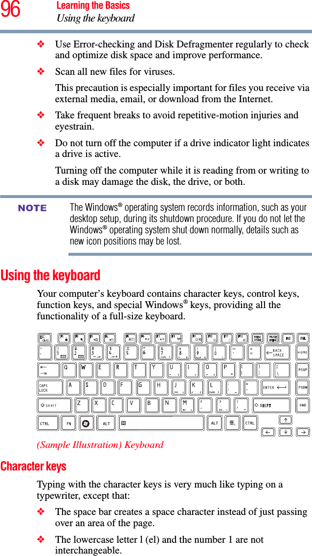 96 Learning the BasicsUsing the keyboard❖Use Error-checking and Disk Defragmenter regularly to check and optimize disk space and improve performance. ❖Scan all new files for viruses.This precaution is especially important for files you receive via external media, email, or download from the Internet. ❖Take frequent breaks to avoid repetitive-motion injuries and eyestrain.❖Do not turn off the computer if a drive indicator light indicates a drive is active.Turning off the computer while it is reading from or writing to a disk may damage the disk, the drive, or both.The Windows® operating system records information, such as your desktop setup, during its shutdown procedure. If you do not let the Windows® operating system shut down normally, details such as new icon positions may be lost.Using the keyboardYour computer’s keyboard contains character keys, control keys, function keys, and special Windows® keys, providing all the functionality of a full-size keyboard.(Sample Illustration) KeyboardCharacter keys Typing with the character keys is very much like typing on a typewriter, except that: ❖The space bar creates a space character instead of just passing over an area of the page.❖The lowercase letter l (el) and the number 1 are not interchangeable.NOTE