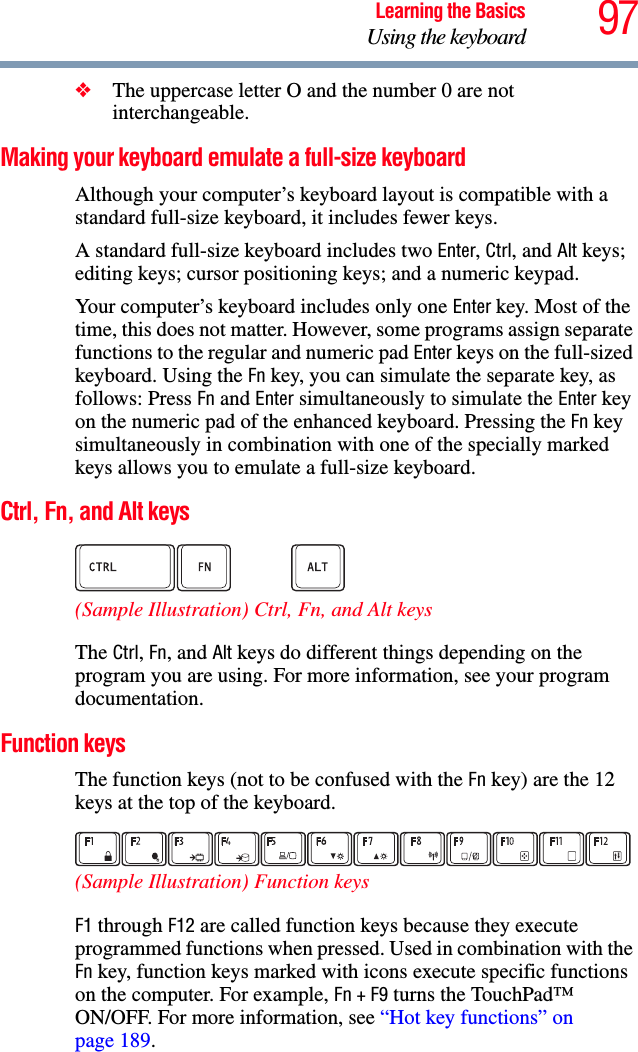 97Learning the BasicsUsing the keyboard❖The uppercase letter O and the number 0 are not interchangeable.Making your keyboard emulate a full-size keyboardAlthough your computer’s keyboard layout is compatible with a standard full-size keyboard, it includes fewer keys. A standard full-size keyboard includes two Enter, Ctrl, and Alt keys; editing keys; cursor positioning keys; and a numeric keypad. Your computer’s keyboard includes only one Enter key. Most of the time, this does not matter. However, some programs assign separate functions to the regular and numeric pad Enter keys on the full-sized keyboard. Using the Fn key, you can simulate the separate key, as follows: Press Fn and Enter simultaneously to simulate the Enter key on the numeric pad of the enhanced keyboard. Pressing the Fn key simultaneously in combination with one of the specially marked keys allows you to emulate a full-size keyboard. Ctrl, Fn, and Alt keys (Sample Illustration) Ctrl, Fn, and Alt keys The Ctrl, Fn, and Alt keys do different things depending on the program you are using. For more information, see your program documentation.Function keysThe function keys (not to be confused with the Fn key) are the 12 keys at the top of the keyboard.  (Sample Illustration) Function keysF1 through F12 are called function keys because they execute programmed functions when pressed. Used in combination with the Fn key, function keys marked with icons execute specific functions on the computer. For example, Fn+F9 turns the TouchPad™ ON/OFF. For more information, see “Hot key functions” on page 189. 