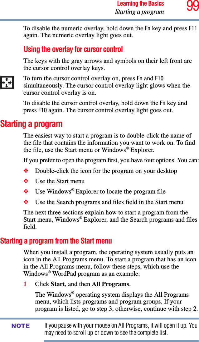 99Learning the BasicsStarting a programTo disable the numeric overlay, hold down the Fn key and press F11 again. The numeric overlay light goes out.Using the overlay for cursor controlThe keys with the gray arrows and symbols on their left front are the cursor control overlay keys. To turn the cursor control overlay on, press Fn and F10 simultaneously. The cursor control overlay light glows when the cursor control overlay is on.To disable the cursor control overlay, hold down the Fn key and press F10 again. The cursor control overlay light goes out. Starting a programThe easiest way to start a program is to double-click the name of the file that contains the information you want to work on. To find the file, use the Start menu or Windows® Explorer.If you prefer to open the program first, you have four options. You can:❖Double-click the icon for the program on your desktop❖Use the Start menu❖Use Windows® Explorer to locate the program file❖Use the Search programs and files field in the Start menuThe next three sections explain how to start a program from the Start menu, Windows® Explorer, and the Search programs and files field.Starting a program from the Start menuWhen you install a program, the operating system usually puts an icon in the All Programs menu. To start a program that has an icon in the All Programs menu, follow these steps, which use the Windows® WordPad program as an example:1Click Start, and then All Programs.The Windows® operating system displays the All Programs menu, which lists programs and program groups. If your program is listed, go to step 3, otherwise, continue with step 2.If you pause with your mouse on All Programs, it will open it up. You may need to scroll up or down to see the complete list.NOTE