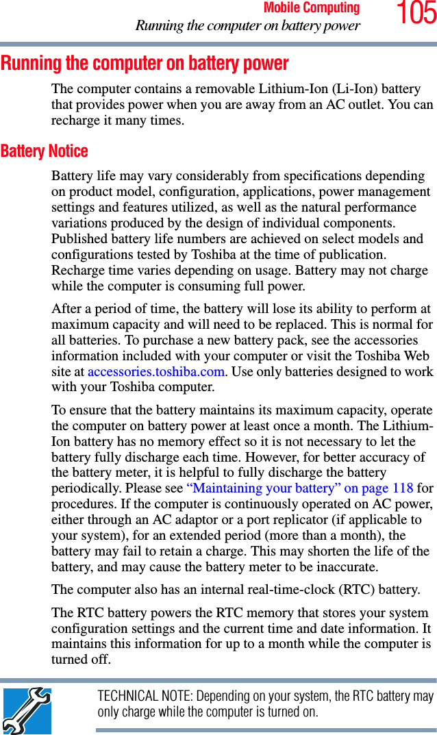 105Mobile ComputingRunning the computer on battery powerRunning the computer on battery powerThe computer contains a removable Lithium-Ion (Li-Ion) battery that provides power when you are away from an AC outlet. You can recharge it many times. Battery NoticeBattery life may vary considerably from specifications depending on product model, configuration, applications, power management settings and features utilized, as well as the natural performance variations produced by the design of individual components. Published battery life numbers are achieved on select models and configurations tested by Toshiba at the time of publication. Recharge time varies depending on usage. Battery may not charge while the computer is consuming full power. After a period of time, the battery will lose its ability to perform at maximum capacity and will need to be replaced. This is normal for all batteries. To purchase a new battery pack, see the accessories information included with your computer or visit the Toshiba Web site at accessories.toshiba.com. Use only batteries designed to work with your Toshiba computer.To ensure that the battery maintains its maximum capacity, operate the computer on battery power at least once a month. The Lithium-Ion battery has no memory effect so it is not necessary to let the battery fully discharge each time. However, for better accuracy of the battery meter, it is helpful to fully discharge the battery periodically. Please see “Maintaining your battery” on page 118 for procedures. If the computer is continuously operated on AC power, either through an AC adaptor or a port replicator (if applicable to your system), for an extended period (more than a month), the battery may fail to retain a charge. This may shorten the life of the battery, and may cause the battery meter to be inaccurate.The computer also has an internal real-time-clock (RTC) battery.The RTC battery powers the RTC memory that stores your system configuration settings and the current time and date information. It maintains this information for up to a month while the computer is turned off.TECHNICAL NOTE: Depending on your system, the RTC battery may only charge while the computer is turned on.