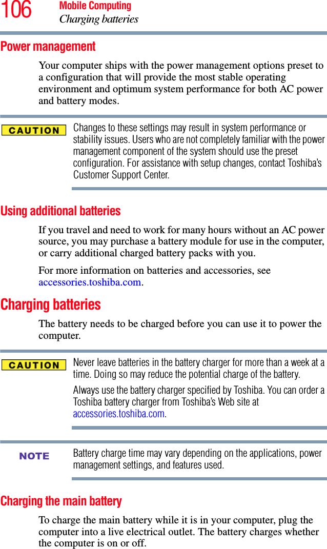 106 Mobile ComputingCharging batteriesPower managementYour computer ships with the power management options preset to a configuration that will provide the most stable operating environment and optimum system performance for both AC power and battery modes.Changes to these settings may result in system performance or stability issues. Users who are not completely familiar with the power management component of the system should use the preset configuration. For assistance with setup changes, contact Toshiba’s Customer Support Center.Using additional batteriesIf you travel and need to work for many hours without an AC power source, you may purchase a battery module for use in the computer, or carry additional charged battery packs with you. For more information on batteries and accessories, see accessories.toshiba.com.Charging batteriesThe battery needs to be charged before you can use it to power the computer.Never leave batteries in the battery charger for more than a week at a time. Doing so may reduce the potential charge of the battery.Always use the battery charger specified by Toshiba. You can order a Toshiba battery charger from Toshiba’s Web site at accessories.toshiba.com.Battery charge time may vary depending on the applications, power management settings, and features used.Charging the main batteryTo charge the main battery while it is in your computer, plug the computer into a live electrical outlet. The battery charges whether the computer is on or off.NOTE