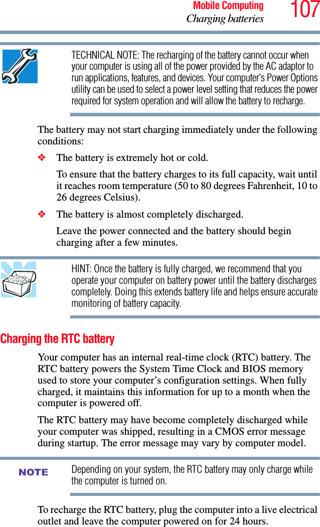 107Mobile ComputingCharging batteriesTECHNICAL NOTE: The recharging of the battery cannot occur when your computer is using all of the power provided by the AC adaptor to run applications, features, and devices. Your computer&apos;s Power Options utility can be used to select a power level setting that reduces the power required for system operation and will allow the battery to recharge.The battery may not start charging immediately under the following conditions:❖The battery is extremely hot or cold. To ensure that the battery charges to its full capacity, wait until it reaches room temperature (50 to 80 degrees Fahrenheit, 10 to 26 degrees Celsius).❖The battery is almost completely discharged. Leave the power connected and the battery should begin charging after a few minutes.HINT: Once the battery is fully charged, we recommend that you operate your computer on battery power until the battery discharges completely. Doing this extends battery life and helps ensure accurate monitoring of battery capacity.Charging the RTC batteryYour computer has an internal real-time clock (RTC) battery. The RTC battery powers the System Time Clock and BIOS memory used to store your computer’s configuration settings. When fully charged, it maintains this information for up to a month when the computer is powered off.The RTC battery may have become completely discharged while your computer was shipped, resulting in a CMOS error message during startup. The error message may vary by computer model.Depending on your system, the RTC battery may only charge while the computer is turned on.To recharge the RTC battery, plug the computer into a live electrical outlet and leave the computer powered on for 24 hours.NOTE