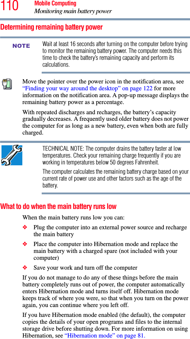 110 Mobile ComputingMonitoring main battery powerDetermining remaining battery powerWait at least 16 seconds after turning on the computer before trying to monitor the remaining battery power. The computer needs this time to check the battery’s remaining capacity and perform its calculations.Move the pointer over the power icon in the notification area, see “Finding your way around the desktop” on page 122 for more information on the notification area. A pop-up message displays the remaining battery power as a percentage.With repeated discharges and recharges, the battery’s capacity gradually decreases. A frequently used older battery does not power the computer for as long as a new battery, even when both are fully charged.TECHNICAL NOTE: The computer drains the battery faster at low temperatures. Check your remaining charge frequently if you are working in temperatures below 50 degrees Fahrenheit.The computer calculates the remaining battery charge based on your current rate of power use and other factors such as the age of the battery.What to do when the main battery runs low When the main battery runs low you can:❖Plug the computer into an external power source and recharge the main battery❖Place the computer into Hibernation mode and replace the main battery with a charged spare (not included with your computer)❖Save your work and turn off the computerIf you do not manage to do any of these things before the main battery completely runs out of power, the computer automatically enters Hibernation mode and turns itself off. Hibernation mode keeps track of where you were, so that when you turn on the power again, you can continue where you left off. If you have Hibernation mode enabled (the default), the computer copies the details of your open programs and files to the internal storage drive before shutting down. For more information on using Hibernation, see “Hibernation mode” on page 81.NOTE