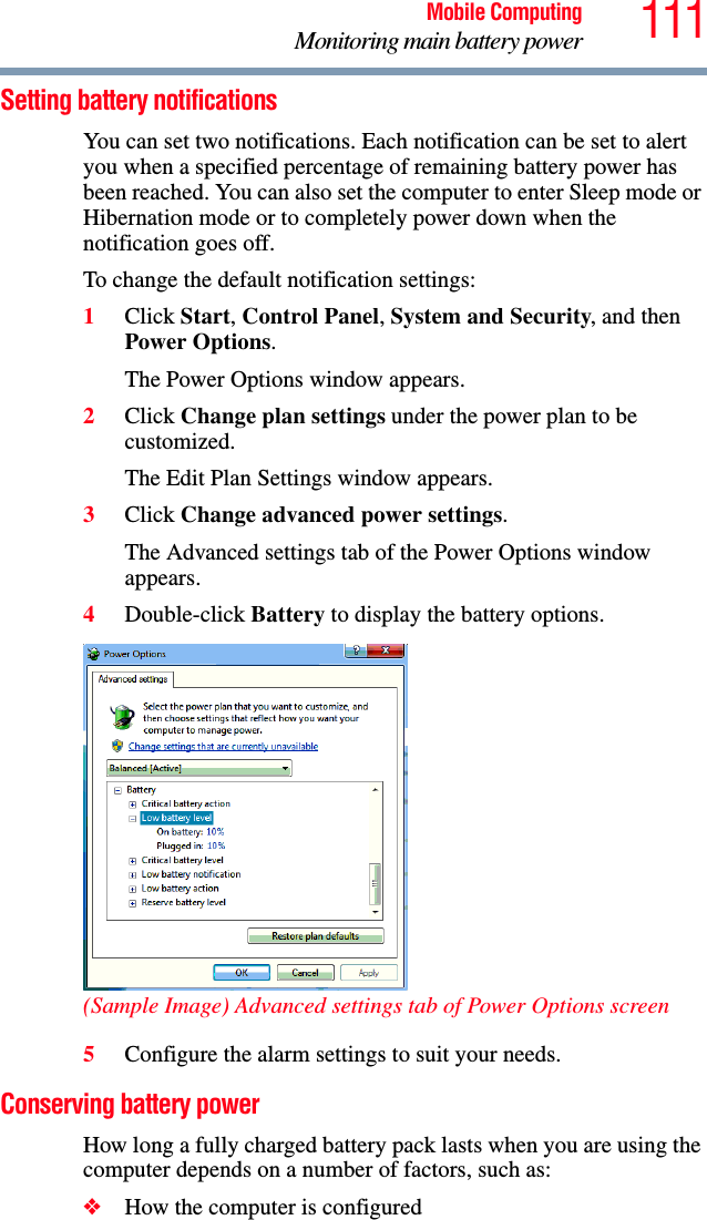 111Mobile ComputingMonitoring main battery powerSetting battery notificationsYou can set two notifications. Each notification can be set to alert you when a specified percentage of remaining battery power has been reached. You can also set the computer to enter Sleep mode or Hibernation mode or to completely power down when the notification goes off.To change the default notification settings:1Click Start, Control Panel, System and Security, and then Power Options.The Power Options window appears.2Click Change plan settings under the power plan to be customized.The Edit Plan Settings window appears.3Click Change advanced power settings.The Advanced settings tab of the Power Options window appears.4Double-click Battery to display the battery options.(Sample Image) Advanced settings tab of Power Options screen5Configure the alarm settings to suit your needs.Conserving battery power How long a fully charged battery pack lasts when you are using the computer depends on a number of factors, such as:❖How the computer is configured