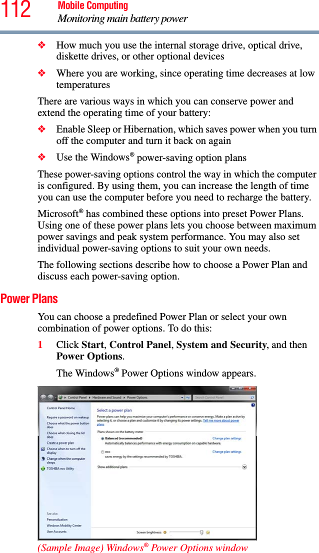112 Mobile ComputingMonitoring main battery power❖How much you use the internal storage drive, optical drive, diskette drives, or other optional devices❖Where you are working, since operating time decreases at low temperaturesThere are various ways in which you can conserve power and extend the operating time of your battery:❖Enable Sleep or Hibernation, which saves power when you turn off the computer and turn it back on again❖Use the Windows® power-saving option plansThese power-saving options control the way in which the computer is configured. By using them, you can increase the length of time you can use the computer before you need to recharge the battery.Microsoft® has combined these options into preset Power Plans. Using one of these power plans lets you choose between maximum power savings and peak system performance. You may also set individual power-saving options to suit your own needs.The following sections describe how to choose a Power Plan and discuss each power-saving option.Power PlansYou can choose a predefined Power Plan or select your own combination of power options. To do this:1Click Start, Control Panel, System and Security, and then Power Options. The Windows® Power Options window appears.(Sample Image) Windows® Power Options window