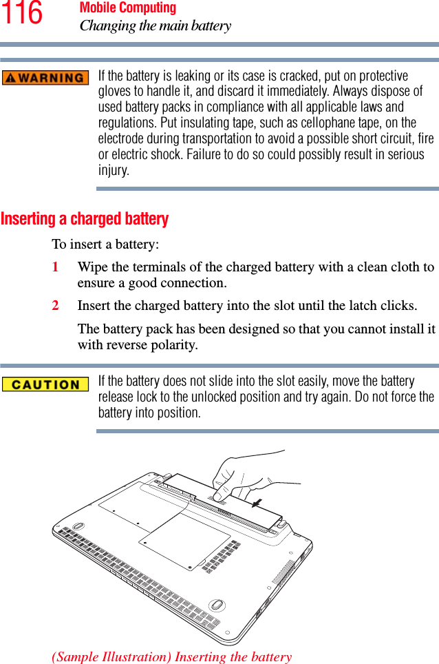 116 Mobile ComputingChanging the main batteryIf the battery is leaking or its case is cracked, put on protective gloves to handle it, and discard it immediately. Always dispose of used battery packs in compliance with all applicable laws and regulations. Put insulating tape, such as cellophane tape, on the electrode during transportation to avoid a possible short circuit, fire or electric shock. Failure to do so could possibly result in serious injury.Inserting a charged batteryTo insert a battery:1Wipe the terminals of the charged battery with a clean cloth to ensure a good connection.2Insert the charged battery into the slot until the latch clicks.The battery pack has been designed so that you cannot install it with reverse polarity.If the battery does not slide into the slot easily, move the battery release lock to the unlocked position and try again. Do not force the battery into position.(Sample Illustration) Inserting the battery