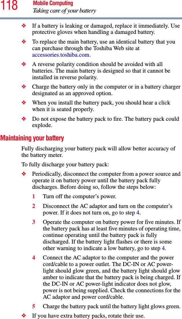 118 Mobile ComputingTaking care of your battery❖If a battery is leaking or damaged, replace it immediately. Use protective gloves when handling a damaged battery.❖To replace the main battery, use an identical battery that you can purchase through the Toshiba Web site at accessories.toshiba.com.❖A reverse polarity condition should be avoided with all batteries. The main battery is designed so that it cannot be installed in reverse polarity. ❖Charge the battery only in the computer or in a battery charger designated as an approved option.❖When you install the battery pack, you should hear a click when it is seated properly.❖Do not expose the battery pack to fire. The battery pack could explode.Maintaining your batteryFully discharging your battery pack will allow better accuracy of the battery meter.To fully discharge your battery pack:❖Periodically, disconnect the computer from a power source and operate it on battery power until the battery pack fully discharges. Before doing so, follow the steps below:1Turn off the computer’s power.2Disconnect the AC adaptor and turn on the computer’s power. If it does not turn on, go to step 4.3Operate the computer on battery power for five minutes. If the battery pack has at least five minutes of operating time, continue operating until the battery pack is fully discharged. If the battery light flashes or there is some other warning to indicate a low battery, go to step 4.4Connect the AC adaptor to the computer and the power cord/cable to a power outlet. The DC-IN or AC power-light should glow green, and the battery light should glow amber to indicate that the battery pack is being charged. If the DC-IN or AC power-light indicator does not glow, power is not being supplied. Check the connections for the AC adaptor and power cord/cable.5Charge the battery pack until the battery light glows green. ❖If you have extra battery packs, rotate their use.