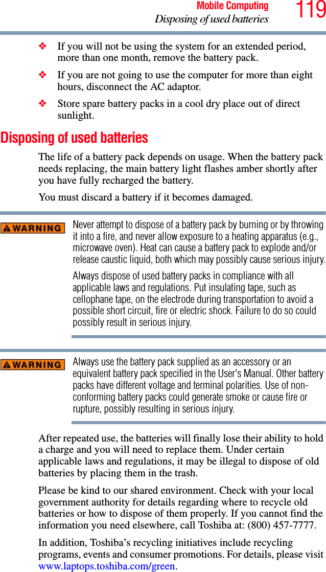 119Mobile ComputingDisposing of used batteries❖If you will not be using the system for an extended period, more than one month, remove the battery pack.❖If you are not going to use the computer for more than eight hours, disconnect the AC adaptor.❖Store spare battery packs in a cool dry place out of direct sunlight.Disposing of used batteriesThe life of a battery pack depends on usage. When the battery pack needs replacing, the main battery light flashes amber shortly after you have fully recharged the battery. You must discard a battery if it becomes damaged.Never attempt to dispose of a battery pack by burning or by throwing it into a fire, and never allow exposure to a heating apparatus (e.g., microwave oven). Heat can cause a battery pack to explode and/or release caustic liquid, both which may possibly cause serious injury.Always dispose of used battery packs in compliance with all applicable laws and regulations. Put insulating tape, such as cellophane tape, on the electrode during transportation to avoid a possible short circuit, fire or electric shock. Failure to do so could possibly result in serious injury.Always use the battery pack supplied as an accessory or an equivalent battery pack specified in the User&apos;s Manual. Other battery packs have different voltage and terminal polarities. Use of non-conforming battery packs could generate smoke or cause fire or rupture, possibly resulting in serious injury.After repeated use, the batteries will finally lose their ability to hold a charge and you will need to replace them. Under certain applicable laws and regulations, it may be illegal to dispose of old batteries by placing them in the trash.Please be kind to our shared environment. Check with your local government authority for details regarding where to recycle old batteries or how to dispose of them properly. If you cannot find the information you need elsewhere, call Toshiba at: (800) 457-7777.In addition, Toshiba’s recycling initiatives include recycling programs, events and consumer promotions. For details, please visit www.laptops.toshiba.com/green.