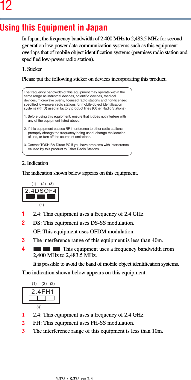 125.375 x 8.375 ver 2.3Using this Equipment in JapanIn Japan, the frequency bandwidth of 2,400 MHz to 2,483.5 MHz for second generation low-power data communication systems such as this equipment overlaps that of mobile object identification systems (premises radio station and specified low-power radio station).1. StickerPlease put the following sticker on devices incorporating this product.2. IndicationThe indication shown below appears on this equipment.12.4: This equipment uses a frequency of 2.4 GHz.2DS: This equipment uses DS-SS modulation.OF: This equipment uses OFDM modulation.3The interference range of this equipment is less than 40m.4This equipment uses a frequency bandwidth from 2,400 MHz to 2,483.5 MHz.It is possible to avoid the band of mobile object identification systems.The indication shown below appears on this equipment.12.4: This equipment uses a frequency of 2.4 GHz.2FH: This equipment uses FH-SS modulation.3The interference range of this equipment is less than 10m.The frequency bandwidth of this equipment may operate within the same range as industrial devices, scientific devices, medical devices, microwave ovens, licensed radio stations and non-licensed specified low-power radio stations for mobile object identification systems (RFID) used in factory product lines (Other Radio Stations). 1. Before using this equipment, ensure that it does not interfere with any of the equipment listed above. 2. If this equipment causes RF interference to other radio stations, promptly change the frequency being used, change the location of use, or turn off the source of emissions. 3. Contact TOSHIBA Direct PC if you have problems with interference caused by this product to Other Radio Stations. 2.4DSOF4(1) (2) (3)  (4)2.4FH1(1) (2) (3)  (4)