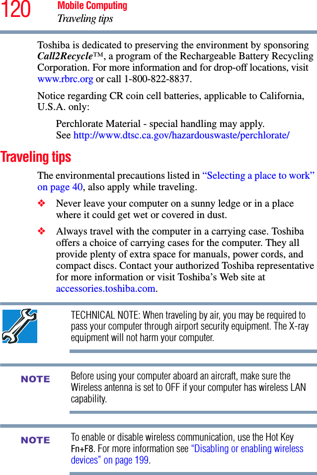 120 Mobile ComputingTraveling tipsToshiba is dedicated to preserving the environment by sponsoring Call2Recycle™, a program of the Rechargeable Battery Recycling Corporation. For more information and for drop-off locations, visit www.rbrc.org or call 1-800-822-8837.Notice regarding CR coin cell batteries, applicable to California, U.S.A. only:Perchlorate Material - special handling may apply. See http://www.dtsc.ca.gov/hazardouswaste/perchlorate/Traveling tipsThe environmental precautions listed in “Selecting a place to work” on page 40, also apply while traveling.❖Never leave your computer on a sunny ledge or in a place where it could get wet or covered in dust.❖Always travel with the computer in a carrying case. Toshiba offers a choice of carrying cases for the computer. They all provide plenty of extra space for manuals, power cords, and compact discs. Contact your authorized Toshiba representative for more information or visit Toshiba’s Web site at accessories.toshiba.com.TECHNICAL NOTE: When traveling by air, you may be required to pass your computer through airport security equipment. The X-ray equipment will not harm your computer.Before using your computer aboard an aircraft, make sure the Wireless antenna is set to OFF if your computer has wireless LAN capability.To enable or disable wireless communication, use the Hot Key Fn+F8. For more information see “Disabling or enabling wireless devices” on page 199.NOTENOTE