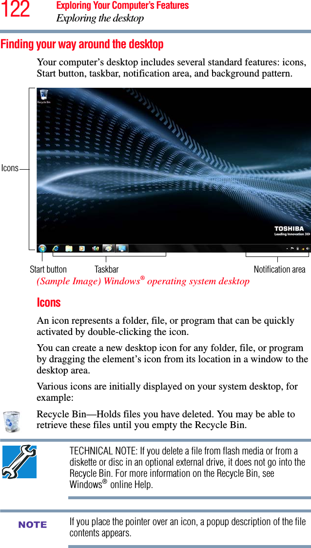 122 Exploring Your Computer’s FeaturesExploring the desktopFinding your way around the desktopYour computer’s desktop includes several standard features: icons, Start button, taskbar, notification area, and background pattern.(Sample Image) Windows® operating system desktopIconsAn icon represents a folder, file, or program that can be quickly activated by double-clicking the icon.You can create a new desktop icon for any folder, file, or program by dragging the element’s icon from its location in a window to the desktop area.Various icons are initially displayed on your system desktop, for example: Recycle Bin—Holds files you have deleted. You may be able to retrieve these files until you empty the Recycle Bin.TECHNICAL NOTE: If you delete a file from flash media or from a diskette or disc in an optional external drive, it does not go into the Recycle Bin. For more information on the Recycle Bin, see Windows® online Help.If you place the pointer over an icon, a popup description of the file contents appears.Start button TaskbarIconsNotification areaNOTE