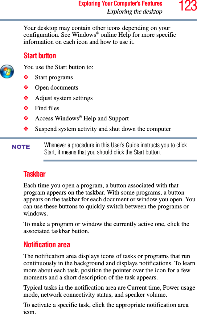123Exploring Your Computer’s FeaturesExploring the desktopYour desktop may contain other icons depending on your configuration. See Windows® online Help for more specific information on each icon and how to use it.Start buttonYou use the Start button to: ❖Start programs ❖Open documents ❖Adjust system settings ❖Find files ❖Access Windows® Help and Support❖Suspend system activity and shut down the computer Whenever a procedure in this User’s Guide instructs you to click Start, it means that you should click the Start button.TaskbarEach time you open a program, a button associated with that program appears on the taskbar. With some programs, a button appears on the taskbar for each document or window you open. You can use these buttons to quickly switch between the programs or windows.To make a program or window the currently active one, click the associated taskbar button.Notification areaThe notification area displays icons of tasks or programs that run continuously in the background and displays notifications. To learn more about each task, position the pointer over the icon for a few moments and a short description of the task appears.Typical tasks in the notification area are Current time, Power usage mode, network connectivity status, and speaker volume.To activate a specific task, click the appropriate notification area icon.NOTE