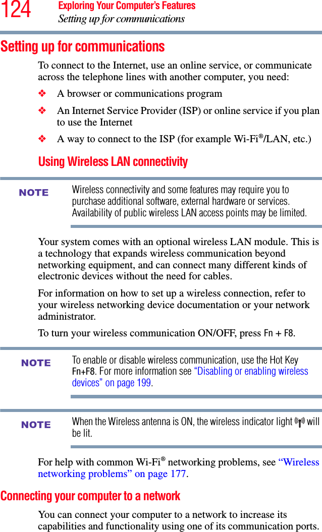 124 Exploring Your Computer’s FeaturesSetting up for communicationsSetting up for communicationsTo connect to the Internet, use an online service, or communicate across the telephone lines with another computer, you need:❖A browser or communications program ❖An Internet Service Provider (ISP) or online service if you plan to use the Internet ❖A way to connect to the ISP (for example Wi-Fi®/LAN, etc.) Using Wireless LAN connectivityWireless connectivity and some features may require you to purchase additional software, external hardware or services. Availability of public wireless LAN access points may be limited.Your system comes with an optional wireless LAN module. This is a technology that expands wireless communication beyond networking equipment, and can connect many different kinds of electronic devices without the need for cables.For information on how to set up a wireless connection, refer to your wireless networking device documentation or your network administrator.To turn your wireless communication ON/OFF, press Fn + F8.To enable or disable wireless communication, use the Hot Key Fn+F8. For more information see “Disabling or enabling wireless devices” on page 199.When the Wireless antenna is ON, the wireless indicator light   will be lit.For help with common Wi-Fi® networking problems, see “Wireless networking problems” on page 177.Connecting your computer to a network You can connect your computer to a network to increase its capabilities and functionality using one of its communication ports. NOTENOTENOTE