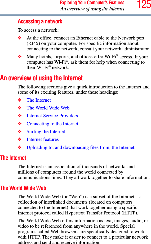 125Exploring Your Computer’s FeaturesAn overview of using the InternetAccessing a networkTo access a network:❖At the office, connect an Ethernet cable to the Network port (RJ45) on your computer. For specific information about connecting to the network, consult your network administrator. ❖Many hotels, airports, and offices offer Wi-Fi® access. If your computer has Wi-Fi®, ask them for help when connecting to their Wi-Fi® network.An overview of using the InternetThe following sections give a quick introduction to the Internet and some of its exciting features, under these headings:❖The Internet❖The World Wide Web ❖Internet Service Providers❖Connecting to the Internet ❖Surfing the Internet ❖Internet features ❖Uploading to, and downloading files from, the Internet The InternetThe Internet is an association of thousands of networks and millions of computers around the world connected by communications lines. They all work together to share information. The World Wide Web The World Wide Web (or “Web”) is a subset of the Internet—a collection of interlinked documents (located on computers connected to the Internet) that work together using a specific Internet protocol called Hypertext Transfer Protocol (HTTP). The World Wide Web offers information as text, images, audio, or video to be referenced from anywhere in the world. Special programs called Web browsers are specifically designed to work with HTTP. They make it easier to connect to a particular network address and send and receive information. 