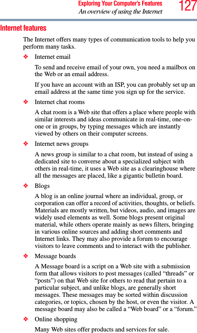 127Exploring Your Computer’s FeaturesAn overview of using the InternetInternet featuresThe Internet offers many types of communication tools to help you perform many tasks.❖Internet emailTo send and receive email of your own, you need a mailbox on the Web or an email address.If you have an account with an ISP, you can probably set up an email address at the same time you sign up for the service.❖Internet chat roomsA chat room is a Web site that offers a place where people with similar interests and ideas communicate in real-time, one-on-one or in groups, by typing messages which are instantly viewed by others on their computer screens.❖Internet news groupsA news group is similar to a chat room, but instead of using a dedicated site to converse about a specialized subject with others in real-time, it uses a Web site as a clearinghouse where all the messages are placed, like a gigantic bulletin board.❖BlogsA blog is an online journal where an individual, group, or corporation can offer a record of activities, thoughts, or beliefs. Materials are mostly written, but videos, audio, and images are widely used elements as well. Some blogs present original material, while others operate mainly as news filters, bringing in various online sources and adding short comments and Internet links. They may also provide a forum to encourage visitors to leave comments and to interact with the publisher.❖Message boardsA Message board is a script on a Web site with a submission form that allows visitors to post messages (called “threads” or “posts”) on that Web site for others to read that pertain to a particular subject, and unlike blogs, are generally short messages. These messages may be sorted within discussion categories, or topics, chosen by the host, or even the visitor. A message board may also be called a “Web board” or a “forum.”❖Online shoppingMany Web sites offer products and services for sale.