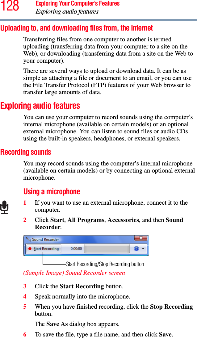 128 Exploring Your Computer’s FeaturesExploring audio featuresUploading to, and downloading files from, the Internet Transferring files from one computer to another is termed uploading (transferring data from your computer to a site on the Web), or downloading (transferring data from a site on the Web to your computer).There are several ways to upload or download data. It can be as simple as attaching a file or document to an email, or you can use the File Transfer Protocol (FTP) features of your Web browser to transfer large amounts of data. Exploring audio featuresYou can use your computer to record sounds using the computer’s internal microphone (available on certain models) or an optional external microphone. You can listen to sound files or audio CDs using the built-in speakers, headphones, or external speakers.Recording soundsYou may record sounds using the computer’s internal microphone (available on certain models) or by connecting an optional external microphone.Using a microphone1If you want to use an external microphone, connect it to the computer.2Click Start, All Programs, Accessories, and then Sound Recorder.(Sample Image) Sound Recorder screen3Click the Start Recording button.4Speak normally into the microphone. 5When you have finished recording, click the Stop Recording button.The Save As dialog box appears.6To save the file, type a file name, and then click Save.Start Recording/Stop Recording button