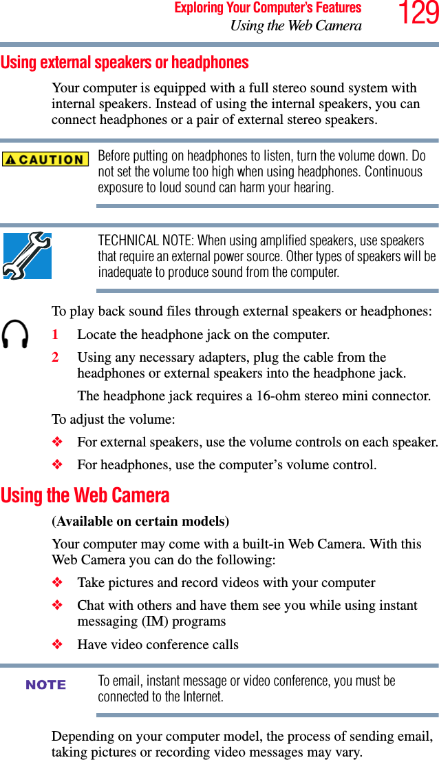 129Exploring Your Computer’s FeaturesUsing the Web CameraUsing external speakers or headphonesYour computer is equipped with a full stereo sound system with internal speakers. Instead of using the internal speakers, you can connect headphones or a pair of external stereo speakers.Before putting on headphones to listen, turn the volume down. Do not set the volume too high when using headphones. Continuous exposure to loud sound can harm your hearing.TECHNICAL NOTE: When using amplified speakers, use speakers that require an external power source. Other types of speakers will be inadequate to produce sound from the computer.To play back sound files through external speakers or headphones:1Locate the headphone jack on the computer.2Using any necessary adapters, plug the cable from the headphones or external speakers into the headphone jack. The headphone jack requires a 16-ohm stereo mini connector.To adjust the volume:❖For external speakers, use the volume controls on each speaker.❖For headphones, use the computer’s volume control.Using the Web Camera(Available on certain models)Your computer may come with a built-in Web Camera. With this Web Camera you can do the following:❖Take pictures and record videos with your computer❖Chat with others and have them see you while using instant messaging (IM) programs❖Have video conference callsTo email, instant message or video conference, you must be connected to the Internet.Depending on your computer model, the process of sending email, taking pictures or recording video messages may vary. NOTE