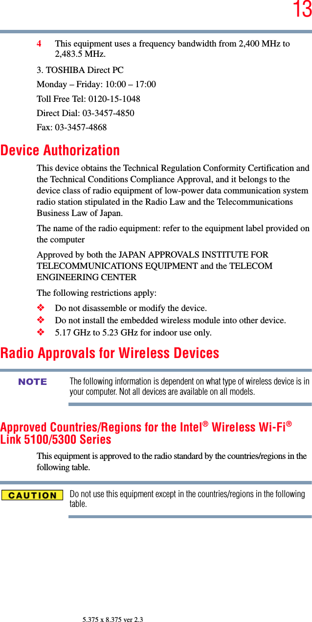 135.375 x 8.375 ver 2.34This equipment uses a frequency bandwidth from 2,400 MHz to 2,483.5 MHz.3. TOSHIBA Direct PCMonday – Friday: 10:00 – 17:00Toll Free Tel: 0120-15-1048Direct Dial: 03-3457-4850Fax: 03-3457-4868Device AuthorizationThis device obtains the Technical Regulation Conformity Certification and the Technical Conditions Compliance Approval, and it belongs to the device class of radio equipment of low-power data communication system radio station stipulated in the Radio Law and the Telecommunications Business Law of Japan.The name of the radio equipment: refer to the equipment label provided on the computerApproved by both the JAPAN APPROVALS INSTITUTE FOR TELECOMMUNICATIONS EQUIPMENT and the TELECOM ENGINEERING CENTERThe following restrictions apply:❖Do not disassemble or modify the device.❖Do not install the embedded wireless module into other device.❖5.17 GHz to 5.23 GHz for indoor use only.Radio Approvals for Wireless DevicesThe following information is dependent on what type of wireless device is in your computer. Not all devices are available on all models.Approved Countries/Regions for the Intel® Wireless Wi-Fi® Link 5100/5300 SeriesThis equipment is approved to the radio standard by the countries/regions in the following table.Do not use this equipment except in the countries/regions in the following table.NOTE