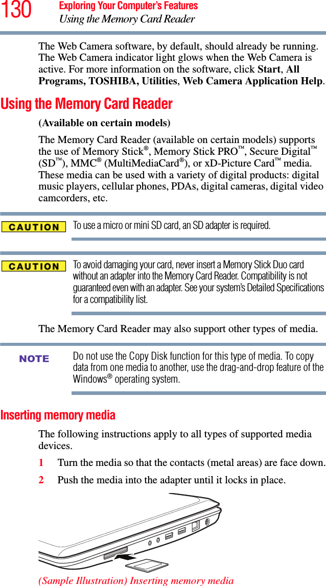 130 Exploring Your Computer’s FeaturesUsing the Memory Card ReaderThe Web Camera software, by default, should already be running. The Web Camera indicator light glows when the Web Camera is active. For more information on the software, click Start, All Programs, TOSHIBA, Utilities, Web Camera Application Help.Using the Memory Card Reader(Available on certain models)The Memory Card Reader (available on certain models) supports the use of Memory Stick®, Memory Stick PRO™, Secure Digital™ (SD™), MMC® (MultiMediaCard®), or xD-Picture Card™ media. These media can be used with a variety of digital products: digital music players, cellular phones, PDAs, digital cameras, digital video camcorders, etc.To use a micro or mini SD card, an SD adapter is required.To avoid damaging your card, never insert a Memory Stick Duo card without an adapter into the Memory Card Reader. Compatibility is not guaranteed even with an adapter. See your system’s Detailed Specifications for a compatibility list.The Memory Card Reader may also support other types of media.Do not use the Copy Disk function for this type of media. To copy data from one media to another, use the drag-and-drop feature of the Windows® operating system.Inserting memory mediaThe following instructions apply to all types of supported media devices.1Turn the media so that the contacts (metal areas) are face down.2Push the media into the adapter until it locks in place. (Sample Illustration) Inserting memory mediaNOTE