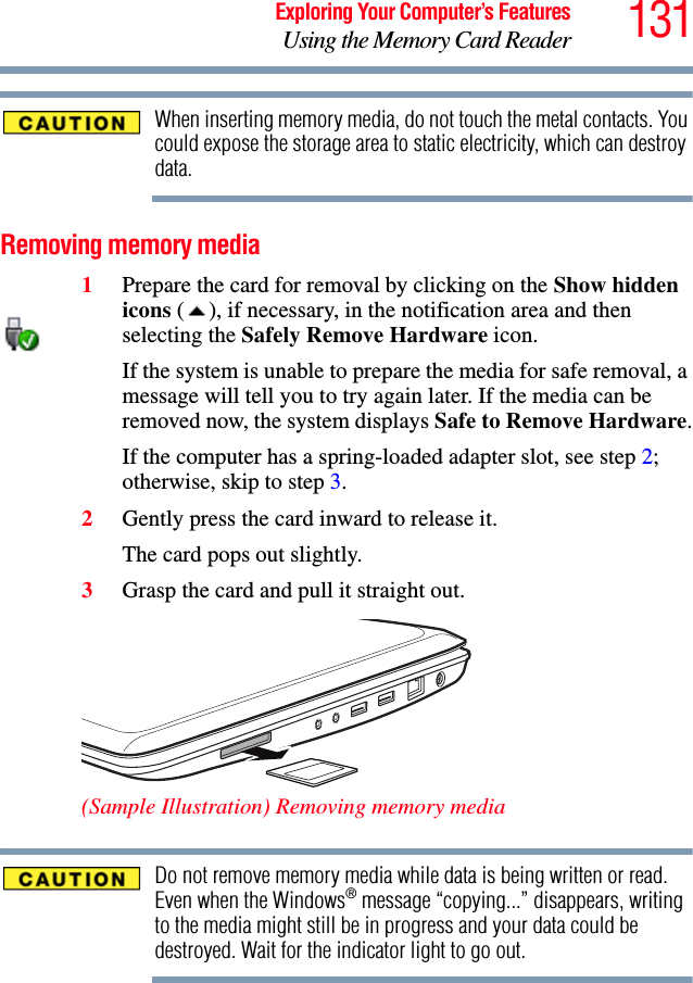 131Exploring Your Computer’s FeaturesUsing the Memory Card ReaderWhen inserting memory media, do not touch the metal contacts. You could expose the storage area to static electricity, which can destroy data.Removing memory media1Prepare the card for removal by clicking on the Show hidden icons ( ), if necessary, in the notification area and then selecting the Safely Remove Hardware icon. If the system is unable to prepare the media for safe removal, a message will tell you to try again later. If the media can be removed now, the system displays Safe to Remove Hardware.If the computer has a spring-loaded adapter slot, see step 2; otherwise, skip to step 3.2Gently press the card inward to release it.The card pops out slightly.3Grasp the card and pull it straight out. (Sample Illustration) Removing memory mediaDo not remove memory media while data is being written or read. Even when the Windows® message “copying...” disappears, writing to the media might still be in progress and your data could be destroyed. Wait for the indicator light to go out.