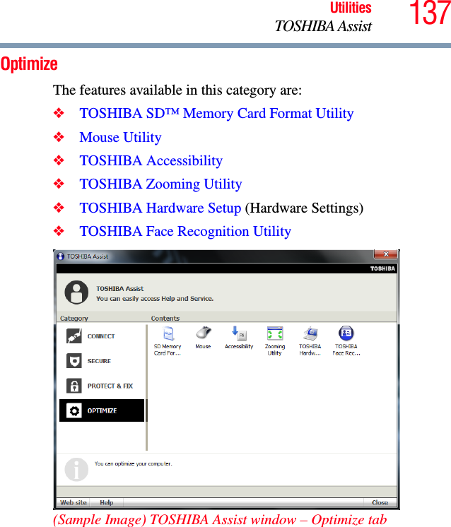 137UtilitiesTOSHIBA AssistOptimizeThe features available in this category are:❖TOSHIBA SD™ Memory Card Format Utility❖Mouse Utility❖TOSHIBA Accessibility❖TOSHIBA Zooming Utility❖TOSHIBA Hardware Setup (Hardware Settings)❖TOSHIBA Face Recognition Utility(Sample Image) TOSHIBA Assist window – Optimize tab