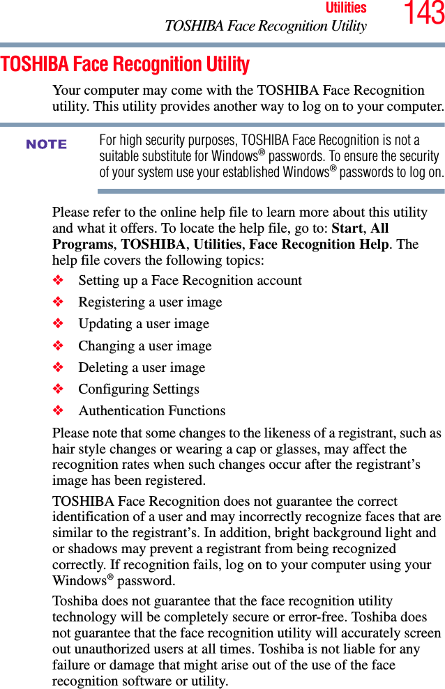 143UtilitiesTOSHIBA Face Recognition UtilityTOSHIBA Face Recognition UtilityYour computer may come with the TOSHIBA Face Recognition utility. This utility provides another way to log on to your computer.For high security purposes, TOSHIBA Face Recognition is not a suitable substitute for Windows® passwords. To ensure the security of your system use your established Windows® passwords to log on.Please refer to the online help file to learn more about this utility and what it offers. To locate the help file, go to: Start, All Programs, TOSHIBA, Utilities, Face Recognition Help. The help file covers the following topics:❖Setting up a Face Recognition account❖Registering a user image❖Updating a user image❖Changing a user image❖Deleting a user image❖Configuring Settings❖Authentication FunctionsPlease note that some changes to the likeness of a registrant, such as hair style changes or wearing a cap or glasses, may affect the recognition rates when such changes occur after the registrant’s image has been registered.TOSHIBA Face Recognition does not guarantee the correct identification of a user and may incorrectly recognize faces that are similar to the registrant’s. In addition, bright background light and or shadows may prevent a registrant from being recognized correctly. If recognition fails, log on to your computer using your Windows® password.Toshiba does not guarantee that the face recognition utility technology will be completely secure or error-free. Toshiba does not guarantee that the face recognition utility will accurately screen out unauthorized users at all times. Toshiba is not liable for any failure or damage that might arise out of the use of the face recognition software or utility.NOTE