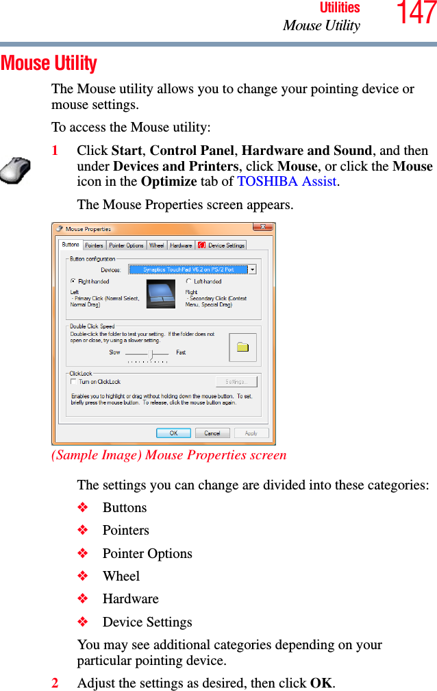 147UtilitiesMouse UtilityMouse Utility The Mouse utility allows you to change your pointing device or mouse settings.To access the Mouse utility:1Click Start, Control Panel, Hardware and Sound, and then under Devices and Printers, click Mouse, or click the Mouse icon in the Optimize tab of TOSHIBA Assist. The Mouse Properties screen appears.(Sample Image) Mouse Properties screenThe settings you can change are divided into these categories:❖Buttons❖Pointers❖Pointer Options❖Wheel❖Hardware❖Device SettingsYou may see additional categories depending on your particular pointing device.2Adjust the settings as desired, then click OK.