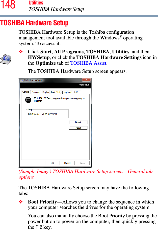 148 UtilitiesTOSHIBA Hardware SetupTOSHIBA Hardware SetupTOSHIBA Hardware Setup is the Toshiba configuration management tool available through the Windows® operating system. To access it:❖Click Start, All Programs, TOSHIBA, Utilities, and then HWSetup, or click the TOSHIBA Hardware Settings icon in the Optimize tab of TOSHIBA Assist. The TOSHIBA Hardware Setup screen appears.(Sample Image) TOSHIBA Hardware Setup screen – General tab optionsThe TOSHIBA Hardware Setup screen may have the following tabs:❖Boot Priority—Allows you to change the sequence in which your computer searches the drives for the operating systemYou can also manually choose the Boot Priority by pressing the power button to power on the computer, then quickly pressing the F12 key.