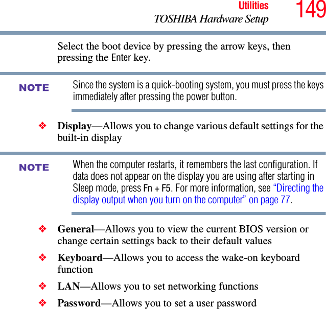 149UtilitiesTOSHIBA Hardware SetupSelect the boot device by pressing the arrow keys, then pressing the Enter key.Since the system is a quick-booting system, you must press the keys immediately after pressing the power button.❖Display—Allows you to change various default settings for the built-in displayWhen the computer restarts, it remembers the last configuration. If data does not appear on the display you are using after starting in Sleep mode, press Fn + F5. For more information, see “Directing the display output when you turn on the computer” on page 77.❖General—Allows you to view the current BIOS version or change certain settings back to their default values❖Keyboard—Allows you to access the wake-on keyboard function❖LAN—Allows you to set networking functions❖Password—Allows you to set a user password NOTENOTE