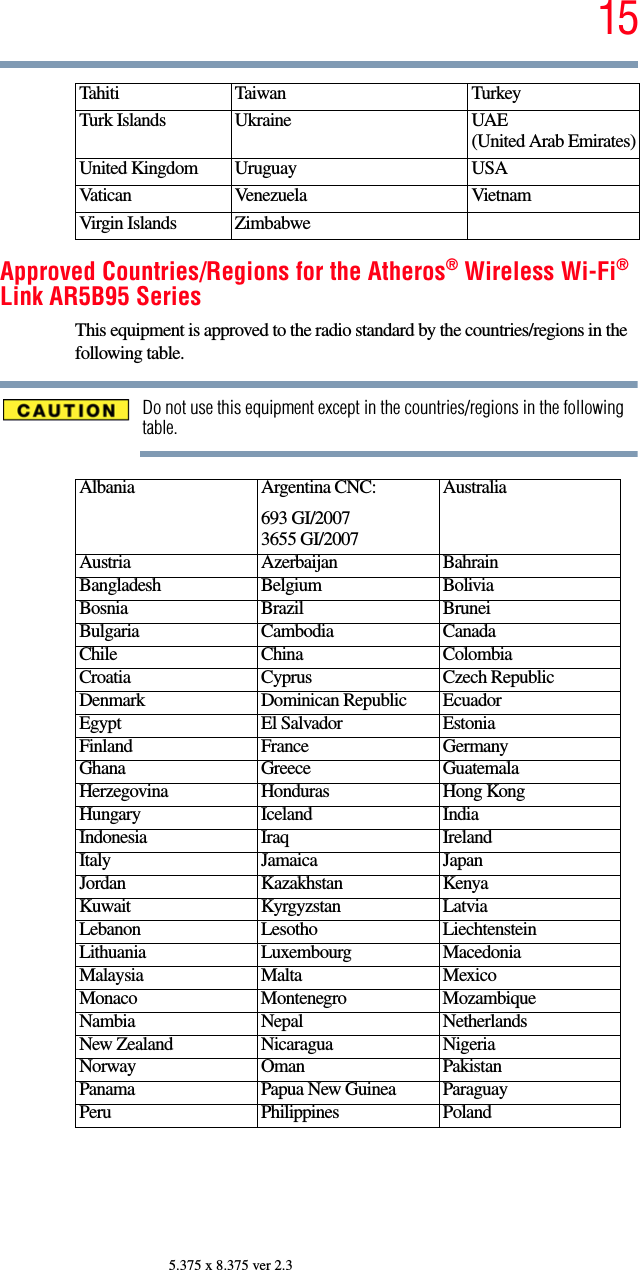 155.375 x 8.375 ver 2.3Approved Countries/Regions for the Atheros® Wireless Wi-Fi® Link AR5B95 SeriesThis equipment is approved to the radio standard by the countries/regions in the following table.Do not use this equipment except in the countries/regions in the following table.Tahiti Taiwan TurkeyTurk Islands Ukraine UAE (United Arab Emirates)United Kingdom Uruguay USAVatican Venezuela VietnamVirgin Islands ZimbabweAlbania Argentina CNC:693 GI/20073655 GI/2007AustraliaAustria Azerbaijan BahrainBangladesh Belgium BoliviaBosnia Brazil BruneiBulgaria Cambodia CanadaChile China ColombiaCroatia Cyprus Czech RepublicDenmark Dominican Republic EcuadorEgypt El Salvador EstoniaFinland France GermanyGhana Greece GuatemalaHerzegovina Honduras Hong KongHungary Iceland IndiaIndonesia Iraq IrelandItaly Jamaica JapanJordan Kazakhstan KenyaKuwait Kyrgyzstan LatviaLebanon Lesotho LiechtensteinLithuania Luxembourg MacedoniaMalaysia Malta MexicoMonaco Montenegro MozambiqueNambia Nepal NetherlandsNew Zealand Nicaragua NigeriaNorway Oman PakistanPanama Papua New Guinea ParaguayPeru Philippines Poland