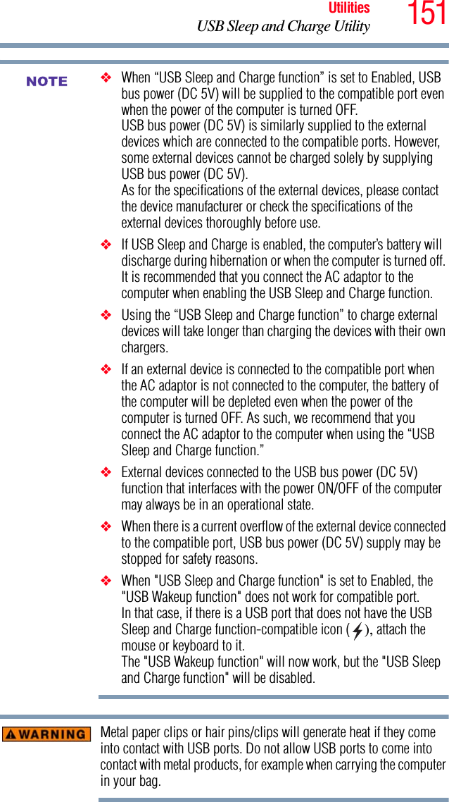 151UtilitiesUSB Sleep and Charge Utility❖When “USB Sleep and Charge function” is set to Enabled, USB bus power (DC 5V) will be supplied to the compatible port even when the power of the computer is turned OFF.USB bus power (DC 5V) is similarly supplied to the external devices which are connected to the compatible ports. However, some external devices cannot be charged solely by supplying USB bus power (DC 5V).As for the specifications of the external devices, please contact the device manufacturer or check the specifications of the external devices thoroughly before use.❖If USB Sleep and Charge is enabled, the computer’s battery will discharge during hibernation or when the computer is turned off. It is recommended that you connect the AC adaptor to the computer when enabling the USB Sleep and Charge function.❖Using the “USB Sleep and Charge function” to charge external devices will take longer than charging the devices with their own chargers.❖If an external device is connected to the compatible port when the AC adaptor is not connected to the computer, the battery of the computer will be depleted even when the power of the computer is turned OFF. As such, we recommend that you connect the AC adaptor to the computer when using the “USB Sleep and Charge function.”❖External devices connected to the USB bus power (DC 5V) function that interfaces with the power ON/OFF of the computer may always be in an operational state.❖When there is a current overflow of the external device connected to the compatible port, USB bus power (DC 5V) supply may be stopped for safety reasons.❖When &quot;USB Sleep and Charge function&quot; is set to Enabled, the &quot;USB Wakeup function&quot; does not work for compatible port.In that case, if there is a USB port that does not have the USB Sleep and Charge function-compatible icon ( ), attach the mouse or keyboard to it.The &quot;USB Wakeup function&quot; will now work, but the &quot;USB Sleep and Charge function&quot; will be disabled.Metal paper clips or hair pins/clips will generate heat if they come into contact with USB ports. Do not allow USB ports to come into contact with metal products, for example when carrying the computer in your bag.NOTE