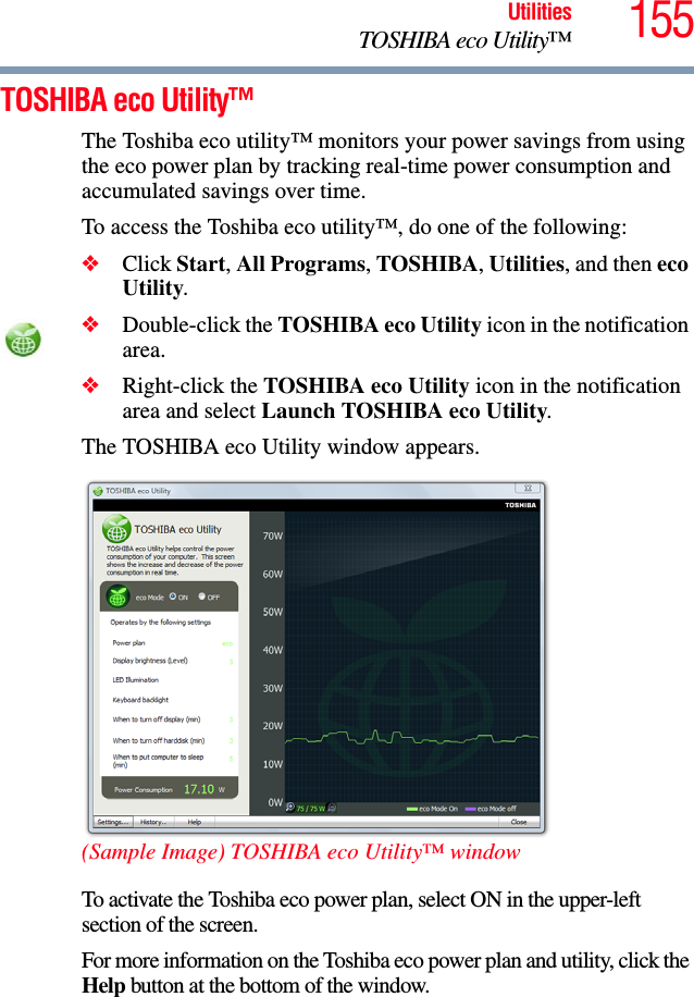 155UtilitiesTOSHIBA eco Utility™TOSHIBA eco Utility™The Toshiba eco utility™ monitors your power savings from using the eco power plan by tracking real-time power consumption and accumulated savings over time.To access the Toshiba eco utility™, do one of the following:❖Click Start, All Programs, TOSHIBA, Utilities, and then eco Utility.❖Double-click the TOSHIBA eco Utility icon in the notification area.❖Right-click the TOSHIBA eco Utility icon in the notification area and select Launch TOSHIBA eco Utility.The TOSHIBA eco Utility window appears. (Sample Image) TOSHIBA eco Utility™ windowTo activate the Toshiba eco power plan, select ON in the upper-left section of the screen.For more information on the Toshiba eco power plan and utility, click the Help button at the bottom of the window.