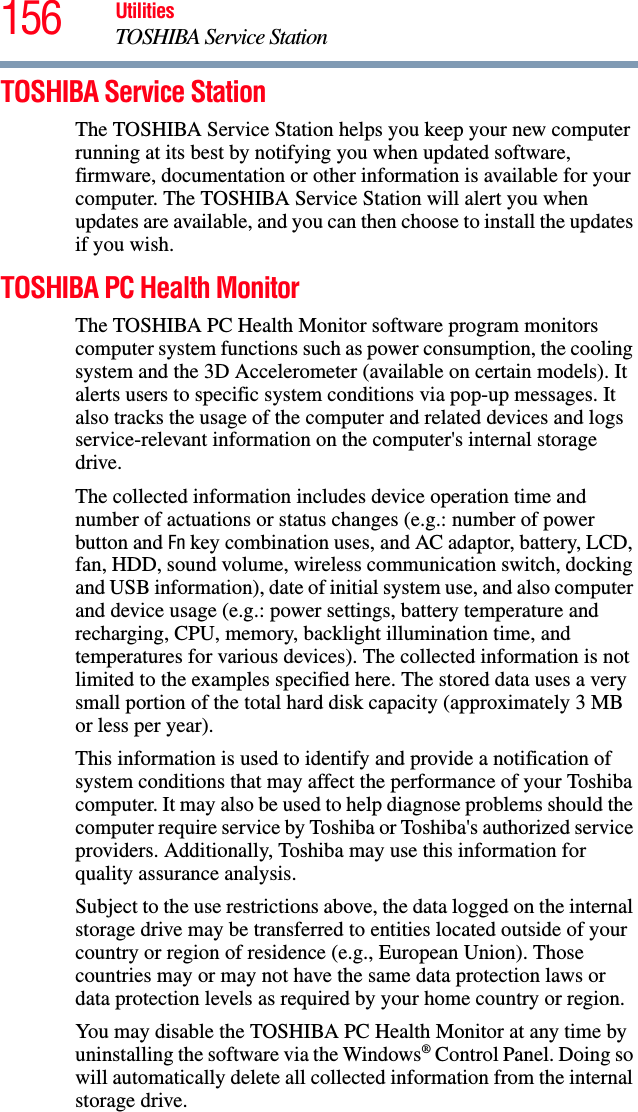 156 UtilitiesTOSHIBA Service StationTOSHIBA Service StationThe TOSHIBA Service Station helps you keep your new computer running at its best by notifying you when updated software, firmware, documentation or other information is available for your computer. The TOSHIBA Service Station will alert you when updates are available, and you can then choose to install the updates if you wish.TOSHIBA PC Health MonitorThe TOSHIBA PC Health Monitor software program monitors computer system functions such as power consumption, the cooling system and the 3D Accelerometer (available on certain models). It alerts users to specific system conditions via pop-up messages. It also tracks the usage of the computer and related devices and logs service-relevant information on the computer&apos;s internal storage drive.The collected information includes device operation time and number of actuations or status changes (e.g.: number of power button and Fn key combination uses, and AC adaptor, battery, LCD, fan, HDD, sound volume, wireless communication switch, docking and USB information), date of initial system use, and also computer and device usage (e.g.: power settings, battery temperature and recharging, CPU, memory, backlight illumination time, and temperatures for various devices). The collected information is not limited to the examples specified here. The stored data uses a very small portion of the total hard disk capacity (approximately 3 MB or less per year).This information is used to identify and provide a notification of system conditions that may affect the performance of your Toshiba computer. It may also be used to help diagnose problems should the computer require service by Toshiba or Toshiba&apos;s authorized service providers. Additionally, Toshiba may use this information for quality assurance analysis.Subject to the use restrictions above, the data logged on the internal storage drive may be transferred to entities located outside of your country or region of residence (e.g., European Union). Those countries may or may not have the same data protection laws or data protection levels as required by your home country or region.You may disable the TOSHIBA PC Health Monitor at any time by uninstalling the software via the Windows® Control Panel. Doing so will automatically delete all collected information from the internal storage drive.