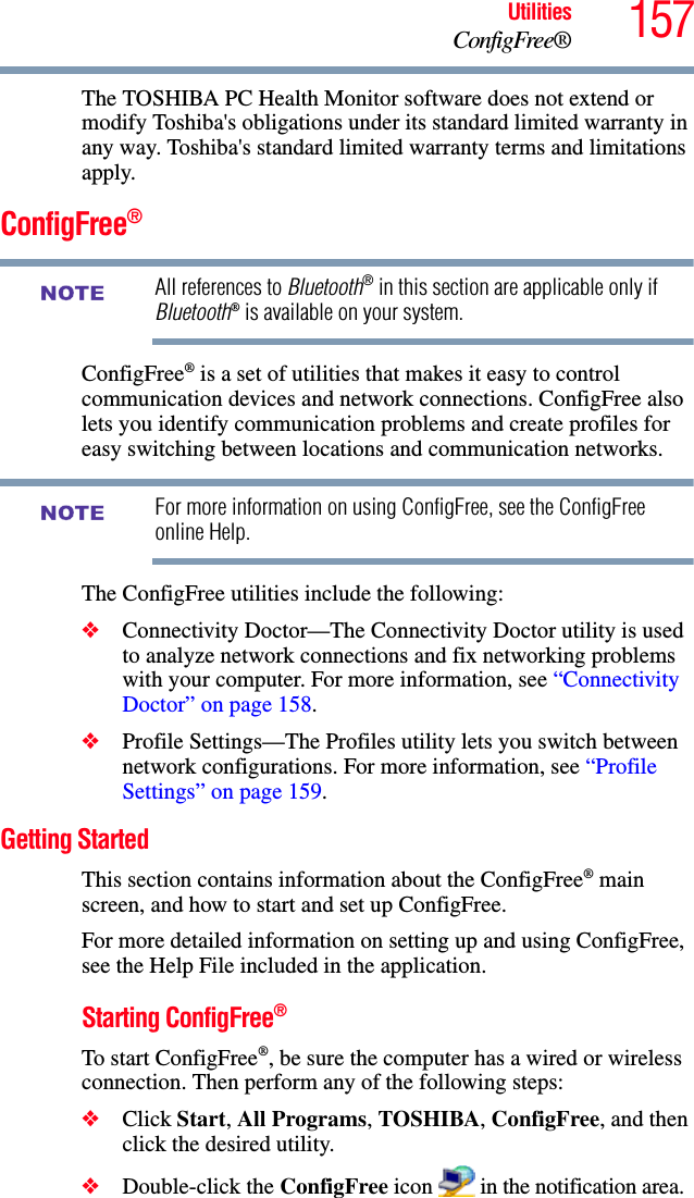 157UtilitiesConfigFree®The TOSHIBA PC Health Monitor software does not extend or modify Toshiba&apos;s obligations under its standard limited warranty in any way. Toshiba&apos;s standard limited warranty terms and limitations apply.ConfigFree®All references to Bluetooth® in this section are applicable only if Bluetooth® is available on your system.ConfigFree® is a set of utilities that makes it easy to control communication devices and network connections. ConfigFree also lets you identify communication problems and create profiles for easy switching between locations and communication networks.For more information on using ConfigFree, see the ConfigFree online Help.The ConfigFree utilities include the following:❖Connectivity Doctor—The Connectivity Doctor utility is used to analyze network connections and fix networking problems with your computer. For more information, see “Connectivity Doctor” on page 158.   ❖Profile Settings—The Profiles utility lets you switch between network configurations. For more information, see “Profile Settings” on page 159.Getting StartedThis section contains information about the ConfigFree® main screen, and how to start and set up ConfigFree.For more detailed information on setting up and using ConfigFree, see the Help File included in the application.Starting ConfigFree®To start ConfigFree®, be sure the computer has a wired or wireless connection. Then perform any of the following steps:❖Click Start, All Programs, TOSHIBA, ConfigFree, and then click the desired utility.❖Double-click the ConfigFree icon   in the notification area.NOTENOTE