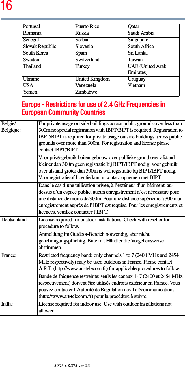 165.375 x 8.375 ver 2.3Europe - Restrictions for use of 2.4 GHz Frequencies in European Community CountriesPortugal Puerto Rico QatarRomania Russia Saudi ArabiaSenegal Serbia SingaporeSlovak Republic Slovenia South AfricaSouth Korea Spain Sri LankaSweden Switzerland TaiwanThailand Turkey UAE (United Arab Emirates)Ukraine United Kingdom UruguayUSA Venezuela VietnamYemen ZimbabweBelgië/Belgique:For private usage outside buildings across public grounds over less than 300m no special registration with IBPT/BIPT is required. Registration to IBPT/BIPT is required for private usage outside buildings across public grounds over more than 300m. For registration and license please contact IBPT/BIPT.Voor privé-gebruik buiten gebouw over publieke groud over afstand kleiner dan 300m geen registratie bij BIPT/IBPT nodig; voor gebruik over afstand groter dan 300m is wel registratie bij BIPT/IBPT nodig. Voor registratie of licentie kunt u contact opnemen met BIPT.Dans le cas d’une utilisation privée, à l’extérieur d’un bâtiment, au-dessus d’un espace public, aucun enregistrement n’est nécessaire pour une distance de moins de 300m. Pour une distance supérieure à 300m un enregistrement auprès de l’IBPT est requise. Pour les enregistrements et licences, veuillez contacter l’IBPT.Deutschland: License required for outdoor installations. Check with reseller for procedure to follow.Anmeldung im Outdoor-Bereich notwendig, aber nicht genehmigungspflichtig. Bitte mit Händler die Vorgehensweise abstimmen.France: Restricted frequency band: only channels 1 to 7 (2400 MHz and 2454 MHz respectively) may be used outdoors in France. Please contact A.R.T. (http://www.art-telecom.fr) for applicable procedures to follow.Bande de fréquence restreinte: seuls les canaux 1- 7 (2400 et 2454 MHz respectivement) doivent être utilisés endroits extérieur en France. Vous pouvez contacter l’Autorité de Régulation des Télécommunications (http://www.art-telecom.fr) pour la procédure à suivre.Italia: License required for indoor use. Use with outdoor installations not allowed.