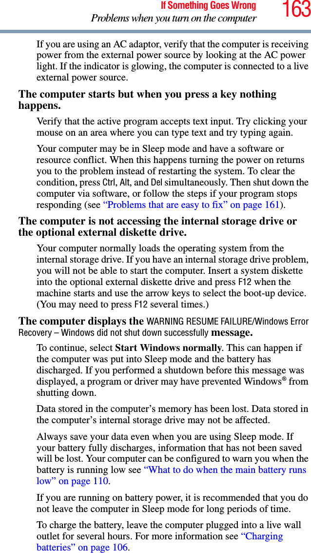 163If Something Goes WrongProblems when you turn on the computerIf you are using an AC adaptor, verify that the computer is receiving power from the external power source by looking at the AC power light. If the indicator is glowing, the computer is connected to a live external power source.The computer starts but when you press a key nothing happens. Verify that the active program accepts text input. Try clicking your mouse on an area where you can type text and try typing again.Your computer may be in Sleep mode and have a software or resource conflict. When this happens turning the power on returns you to the problem instead of restarting the system. To clear the condition, press Ctrl, Alt, and Del simultaneously. Then shut down the computer via software, or follow the steps if your program stops responding (see “Problems that are easy to fix” on page 161).The computer is not accessing the internal storage drive or the optional external diskette drive. Your computer normally loads the operating system from the internal storage drive. If you have an internal storage drive problem, you will not be able to start the computer. Insert a system diskette into the optional external diskette drive and press F12 when the machine starts and use the arrow keys to select the boot-up device. (You may need to press F12 several times.)The computer displays the WARNING RESUME FAILURE/Windows Error Recovery – Windows did not shut down successfully message.To continue, select Start Windows normally. This can happen if the computer was put into Sleep mode and the battery has discharged. If you performed a shutdown before this message was displayed, a program or driver may have prevented Windows® from shutting down.Data stored in the computer’s memory has been lost. Data stored in the computer’s internal storage drive may not be affected.Always save your data even when you are using Sleep mode. If your battery fully discharges, information that has not been saved will be lost. Your computer can be configured to warn you when the battery is running low see “What to do when the main battery runs low” on page 110. If you are running on battery power, it is recommended that you do not leave the computer in Sleep mode for long periods of time.To charge the battery, leave the computer plugged into a live wall outlet for several hours. For more information see “Charging batteries” on page 106. 