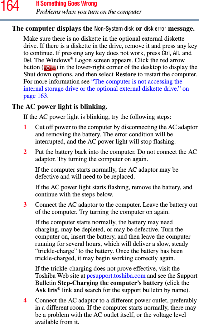 164 If Something Goes WrongProblems when you turn on the computerThe computer displays the Non-System disk or disk error message. Make sure there is no diskette in the optional external diskette drive. If there is a diskette in the drive, remove it and press any key to continue. If pressing any key does not work, press Ctrl, Alt, and Del. The Windows® Logon screen appears. Click the red arrow button ( ) in the lower-right corner of the desktop to display the Shut down options, and then select Restore to restart the computer. For more information see “The computer is not accessing the internal storage drive or the optional external diskette drive.” on page 163.The AC power light is blinking. If the AC power light is blinking, try the following steps:1Cut off power to the computer by disconnecting the AC adaptor and removing the battery. The error condition will be interrupted, and the AC power light will stop flashing.2Put the battery back into the computer. Do not connect the AC adaptor. Try turning the computer on again. If the computer starts normally, the AC adaptor may be defective and will need to be replaced. If the AC power light starts flashing, remove the battery, and continue with the steps below.3Connect the AC adaptor to the computer. Leave the battery out of the computer. Try turning the computer on again. If the computer starts normally, the battery may need charging, may be depleted, or may be defective. Turn the computer on, insert the battery, and then leave the computer running for several hours, which will deliver a slow, steady “trickle-charge” to the battery. Once the battery has been trickle-charged, it may begin working correctly again. If the trickle-charging does not prove effective, visit the Toshiba Web site at pcsupport.toshiba.com and see the Support Bulletin Step-Charging the computer’s battery (click the Ask Iris® link and search for the support bulletin by name).4Connect the AC adaptor to a different power outlet, preferably in a different room. If the computer starts normally, there may be a problem with the AC outlet itself, or the voltage level available from it.