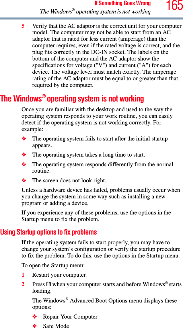 165If Something Goes WrongThe Windows® operating system is not working5Verify that the AC adaptor is the correct unit for your computer model. The computer may not be able to start from an AC adaptor that is rated for less current (amperage) than the computer requires, even if the rated voltage is correct, and the plug fits correctly in the DC-IN socket. The labels on the bottom of the computer and the AC adaptor show the specifications for voltage (&quot;V&quot;) and current (&quot;A&quot;) for each device. The voltage level must match exactly. The amperage rating of the AC adaptor must be equal to or greater than that required by the computer.The Windows® operating system is not workingOnce you are familiar with the desktop and used to the way the operating system responds to your work routine, you can easily detect if the operating system is not working correctly. For example:❖The operating system fails to start after the initial startup appears.❖The operating system takes a long time to start.❖The operating system responds differently from the normal routine.❖The screen does not look right.Unless a hardware device has failed, problems usually occur when you change the system in some way such as installing a new program or adding a device.If you experience any of these problems, use the options in the Startup menu to fix the problem.Using Startup options to fix problemsIf the operating system fails to start properly, you may have to change your system’s configuration or verify the startup procedure to fix the problem. To do this, use the options in the Startup menu.To open the Startup menu:1Restart your computer.2Press F8 when your computer starts and before Windows® starts loading.The Windows® Advanced Boot Options menu displays these options:❖Repair Your Computer❖Safe Mode