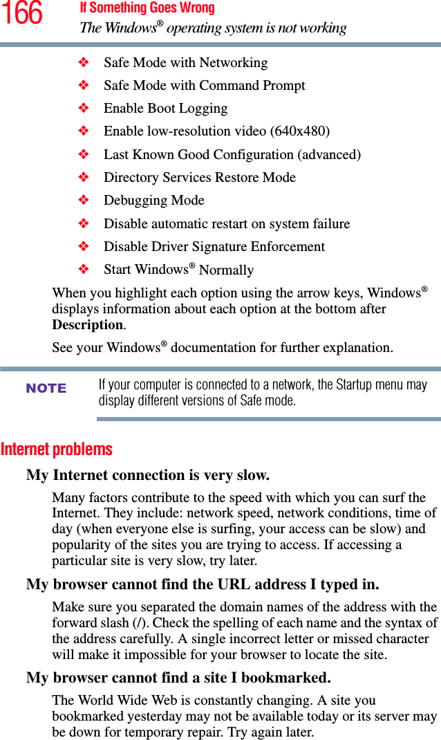 166 If Something Goes WrongThe Windows® operating system is not working❖Safe Mode with Networking❖Safe Mode with Command Prompt❖Enable Boot Logging❖Enable low-resolution video (640x480)❖Last Known Good Configuration (advanced)❖Directory Services Restore Mode❖Debugging Mode❖Disable automatic restart on system failure❖Disable Driver Signature Enforcement❖Start Windows® NormallyWhen you highlight each option using the arrow keys, Windows® displays information about each option at the bottom after Description.See your Windows® documentation for further explanation.If your computer is connected to a network, the Startup menu may display different versions of Safe mode.Internet problemsMy Internet connection is very slow.Many factors contribute to the speed with which you can surf the Internet. They include: network speed, network conditions, time of day (when everyone else is surfing, your access can be slow) and popularity of the sites you are trying to access. If accessing a particular site is very slow, try later.My browser cannot find the URL address I typed in.Make sure you separated the domain names of the address with the forward slash (/). Check the spelling of each name and the syntax of the address carefully. A single incorrect letter or missed character will make it impossible for your browser to locate the site.My browser cannot find a site I bookmarked.The World Wide Web is constantly changing. A site you bookmarked yesterday may not be available today or its server may be down for temporary repair. Try again later.NOTE