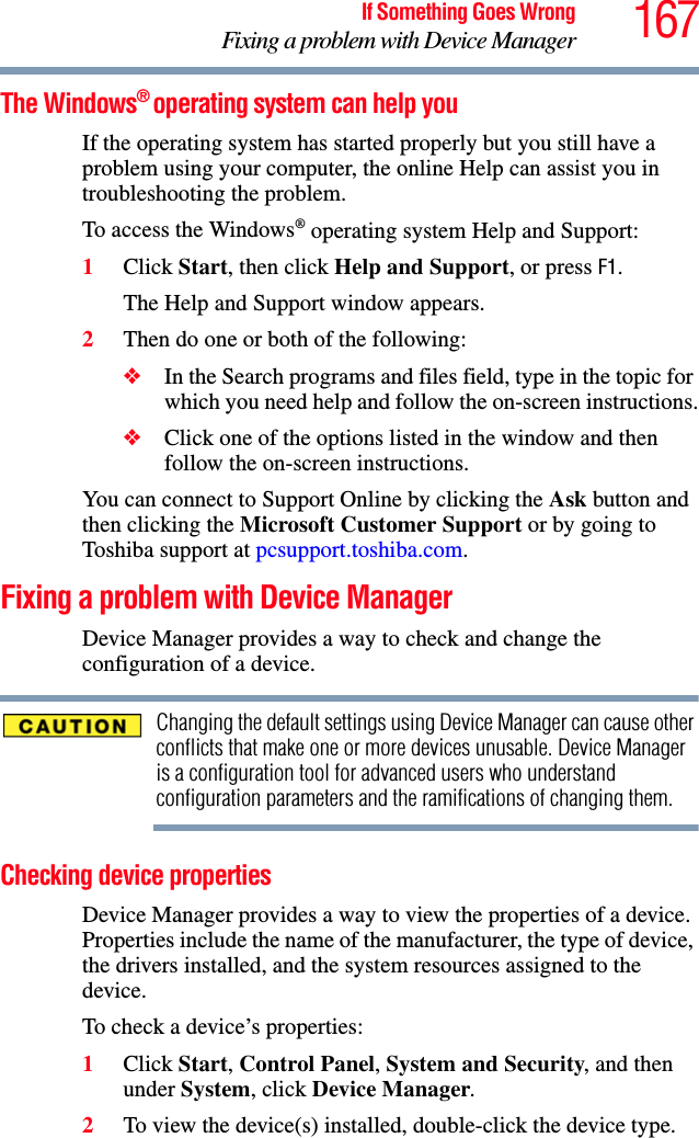 167If Something Goes WrongFixing a problem with Device ManagerThe Windows® operating system can help youIf the operating system has started properly but you still have a problem using your computer, the online Help can assist you in troubleshooting the problem.To access the Windows® operating system Help and Support:1Click Start, then click Help and Support, or press F1.The Help and Support window appears.2Then do one or both of the following:❖In the Search programs and files field, type in the topic for which you need help and follow the on-screen instructions.❖Click one of the options listed in the window and then follow the on-screen instructions.You can connect to Support Online by clicking the Ask button and then clicking the Microsoft Customer Support or by going to Toshiba support at pcsupport.toshiba.com.Fixing a problem with Device Manager Device Manager provides a way to check and change the configuration of a device.Changing the default settings using Device Manager can cause other conflicts that make one or more devices unusable. Device Manager is a configuration tool for advanced users who understand configuration parameters and the ramifications of changing them.Checking device propertiesDevice Manager provides a way to view the properties of a device. Properties include the name of the manufacturer, the type of device, the drivers installed, and the system resources assigned to the device. To check a device’s properties:1Click Start, Control Panel, System and Security, and then under System, click Device Manager.2To view the device(s) installed, double-click the device type.