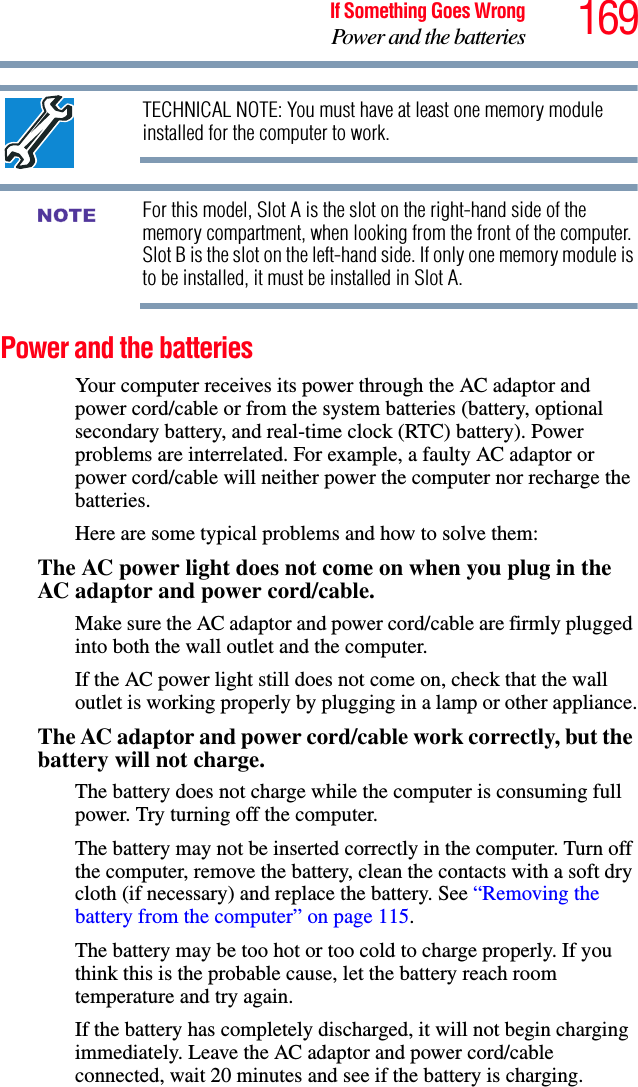 169If Something Goes WrongPower and the batteriesTECHNICAL NOTE: You must have at least one memory module installed for the computer to work.For this model, Slot A is the slot on the right-hand side of the memory compartment, when looking from the front of the computer. Slot B is the slot on the left-hand side. If only one memory module is to be installed, it must be installed in Slot A. Power and the batteries Your computer receives its power through the AC adaptor and power cord/cable or from the system batteries (battery, optional secondary battery, and real-time clock (RTC) battery). Power problems are interrelated. For example, a faulty AC adaptor or power cord/cable will neither power the computer nor recharge the batteries.Here are some typical problems and how to solve them:The AC power light does not come on when you plug in the AC adaptor and power cord/cable.Make sure the AC adaptor and power cord/cable are firmly plugged into both the wall outlet and the computer.If the AC power light still does not come on, check that the wall outlet is working properly by plugging in a lamp or other appliance.The AC adaptor and power cord/cable work correctly, but the battery will not charge.The battery does not charge while the computer is consuming full power. Try turning off the computer.The battery may not be inserted correctly in the computer. Turn off the computer, remove the battery, clean the contacts with a soft dry cloth (if necessary) and replace the battery. See “Removing the battery from the computer” on page 115.The battery may be too hot or too cold to charge properly. If you think this is the probable cause, let the battery reach room temperature and try again.If the battery has completely discharged, it will not begin charging immediately. Leave the AC adaptor and power cord/cable connected, wait 20 minutes and see if the battery is charging.NOTE