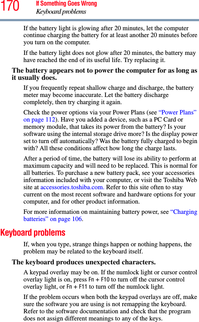 170 If Something Goes WrongKeyboard problemsIf the battery light is glowing after 20 minutes, let the computer continue charging the battery for at least another 20 minutes before you turn on the computer.If the battery light does not glow after 20 minutes, the battery may have reached the end of its useful life. Try replacing it.The battery appears not to power the computer for as long as it usually does.If you frequently repeat shallow charge and discharge, the battery meter may become inaccurate. Let the battery discharge completely, then try charging it again.Check the power options via your Power Plans (see “Power Plans” on page 112). Have you added a device, such as a PC Card or memory module, that takes its power from the battery? Is your software using the internal storage drive more? Is the display power set to turn off automatically? Was the battery fully charged to begin with? All these conditions affect how long the charge lasts.After a period of time, the battery will lose its ability to perform at maximum capacity and will need to be replaced. This is normal for all batteries. To purchase a new battery pack, see your accessories information included with your computer, or visit the Toshiba Web site at accessories.toshiba.com. Refer to this site often to stay current on the most recent software and hardware options for your computer, and for other product information.For more information on maintaining battery power, see “Charging batteries” on page 106.Keyboard problemsIf, when you type, strange things happen or nothing happens, the problem may be related to the keyboard itself.The keyboard produces unexpected characters.A keypad overlay may be on. If the numlock light or cursor control overlay light is on, press Fn + F10 to turn off the cursor control overlay light, or Fn + F11 to turn off the numlock light. If the problem occurs when both the keypad overlays are off, make sure the software you are using is not remapping the keyboard. Refer to the software documentation and check that the program does not assign different meanings to any of the keys.