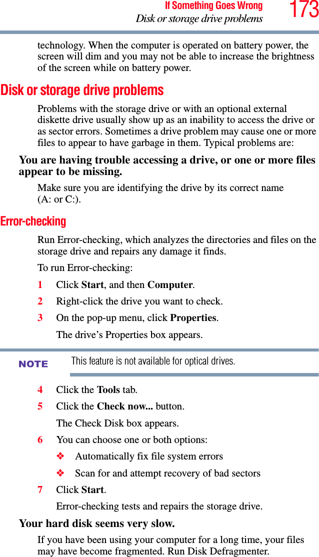 173If Something Goes WrongDisk or storage drive problemstechnology. When the computer is operated on battery power, the screen will dim and you may not be able to increase the brightness of the screen while on battery power.Disk or storage drive problemsProblems with the storage drive or with an optional external diskette drive usually show up as an inability to access the drive or as sector errors. Sometimes a drive problem may cause one or more files to appear to have garbage in them. Typical problems are:You are having trouble accessing a drive, or one or more files appear to be missing.Make sure you are identifying the drive by its correct name (A: or C:).Error-checkingRun Error-checking, which analyzes the directories and files on the storage drive and repairs any damage it finds. To run Error-checking:1Click Start, and then Computer.2Right-click the drive you want to check.3On the pop-up menu, click Properties.The drive’s Properties box appears.This feature is not available for optical drives.4Click the Tools tab.5Click the Check now... button.The Check Disk box appears.6You can choose one or both options:❖Automatically fix file system errors❖Scan for and attempt recovery of bad sectors7Click Start.Error-checking tests and repairs the storage drive.Your hard disk seems very slow.If you have been using your computer for a long time, your files may have become fragmented. Run Disk Defragmenter. NOTE