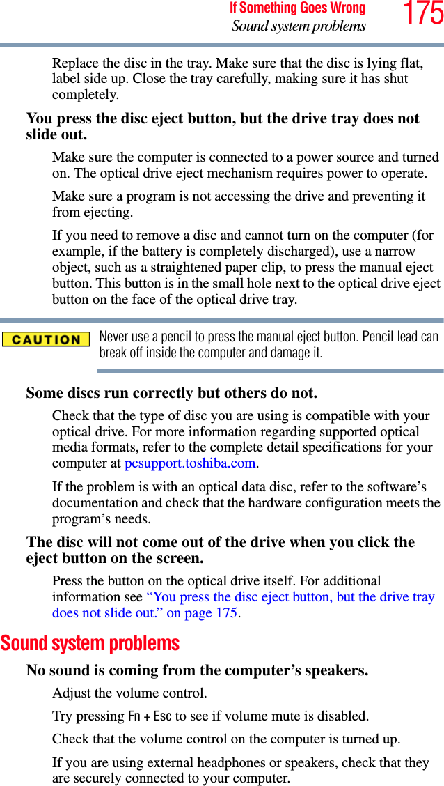175If Something Goes WrongSound system problemsReplace the disc in the tray. Make sure that the disc is lying flat, label side up. Close the tray carefully, making sure it has shut completely.You press the disc eject button, but the drive tray does not slide out.Make sure the computer is connected to a power source and turned on. The optical drive eject mechanism requires power to operate.Make sure a program is not accessing the drive and preventing it from ejecting.If you need to remove a disc and cannot turn on the computer (for example, if the battery is completely discharged), use a narrow object, such as a straightened paper clip, to press the manual eject button. This button is in the small hole next to the optical drive eject button on the face of the optical drive tray.Never use a pencil to press the manual eject button. Pencil lead can break off inside the computer and damage it.Some discs run correctly but others do not.Check that the type of disc you are using is compatible with your optical drive. For more information regarding supported optical media formats, refer to the complete detail specifications for your computer at pcsupport.toshiba.com. If the problem is with an optical data disc, refer to the software’s documentation and check that the hardware configuration meets the program’s needs.The disc will not come out of the drive when you click the eject button on the screen.Press the button on the optical drive itself. For additional information see “You press the disc eject button, but the drive tray does not slide out.” on page 175.Sound system problems No sound is coming from the computer’s speakers.Adjust the volume control.Try pressing Fn + Esc to see if volume mute is disabled.Check that the volume control on the computer is turned up.If you are using external headphones or speakers, check that they are securely connected to your computer.