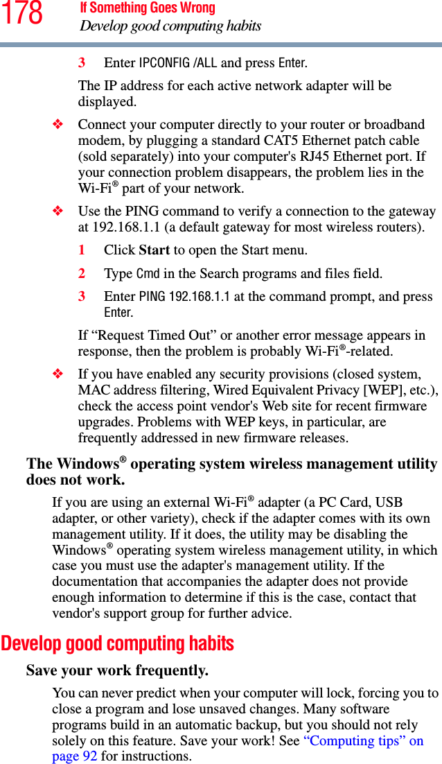 178 If Something Goes WrongDevelop good computing habits3Enter IPCONFIG /ALL and press Enter.The IP address for each active network adapter will be displayed.❖Connect your computer directly to your router or broadband modem, by plugging a standard CAT5 Ethernet patch cable (sold separately) into your computer&apos;s RJ45 Ethernet port. If your connection problem disappears, the problem lies in the Wi-Fi® part of your network.❖Use the PING command to verify a connection to the gateway at 192.168.1.1 (a default gateway for most wireless routers).1Click Start to open the Start menu.2Type Cmd in the Search programs and files field.3Enter PING 192.168.1.1 at the command prompt, and press Enter.If “Request Timed Out” or another error message appears in response, then the problem is probably Wi-Fi®-related.❖If you have enabled any security provisions (closed system, MAC address filtering, Wired Equivalent Privacy [WEP], etc.), check the access point vendor&apos;s Web site for recent firmware upgrades. Problems with WEP keys, in particular, are frequently addressed in new firmware releases.The Windows® operating system wireless management utility does not work.If you are using an external Wi-Fi® adapter (a PC Card, USB adapter, or other variety), check if the adapter comes with its own management utility. If it does, the utility may be disabling the Windows® operating system wireless management utility, in which case you must use the adapter&apos;s management utility. If the documentation that accompanies the adapter does not provide enough information to determine if this is the case, contact that vendor&apos;s support group for further advice.Develop good computing habitsSave your work frequently.You can never predict when your computer will lock, forcing you to close a program and lose unsaved changes. Many software programs build in an automatic backup, but you should not rely solely on this feature. Save your work! See “Computing tips” on page 92 for instructions.