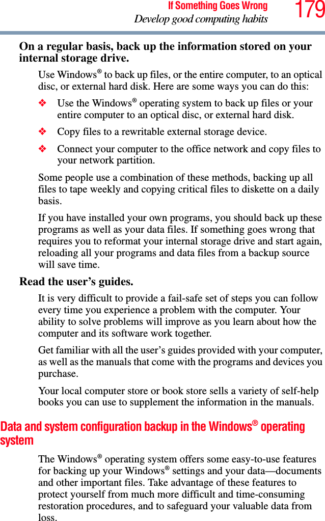 179If Something Goes WrongDevelop good computing habitsOn a regular basis, back up the information stored on your internal storage drive.Use Windows® to back up files, or the entire computer, to an optical disc, or external hard disk. Here are some ways you can do this:❖Use the Windows® operating system to back up files or your entire computer to an optical disc, or external hard disk.❖Copy files to a rewritable external storage device.❖Connect your computer to the office network and copy files to your network partition.Some people use a combination of these methods, backing up all files to tape weekly and copying critical files to diskette on a daily basis.If you have installed your own programs, you should back up these programs as well as your data files. If something goes wrong that requires you to reformat your internal storage drive and start again, reloading all your programs and data files from a backup source will save time.Read the user’s guides.It is very difficult to provide a fail-safe set of steps you can follow every time you experience a problem with the computer. Your ability to solve problems will improve as you learn about how the computer and its software work together.Get familiar with all the user’s guides provided with your computer, as well as the manuals that come with the programs and devices you purchase.Your local computer store or book store sells a variety of self-help books you can use to supplement the information in the manuals.Data and system configuration backup in the Windows® operating systemThe Windows® operating system offers some easy-to-use features for backing up your Windows® settings and your data—documents and other important files. Take advantage of these features to protect yourself from much more difficult and time-consuming restoration procedures, and to safeguard your valuable data from loss.