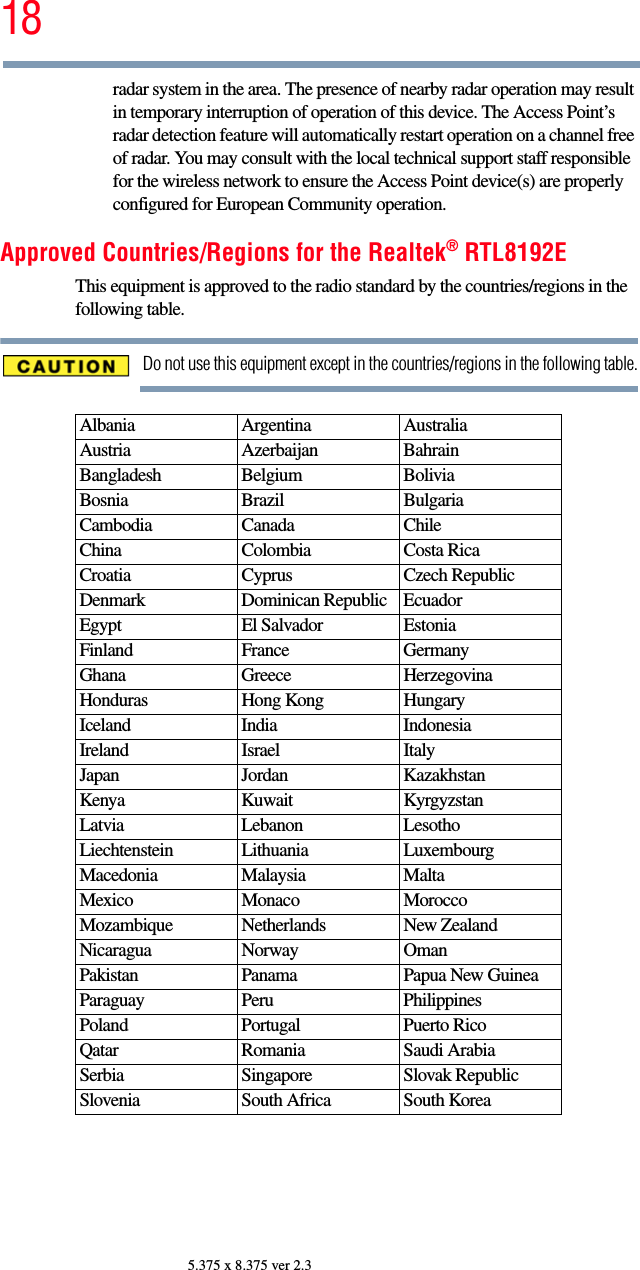 185.375 x 8.375 ver 2.3radar system in the area. The presence of nearby radar operation may result in temporary interruption of operation of this device. The Access Point’s radar detection feature will automatically restart operation on a channel free of radar. You may consult with the local technical support staff responsible for the wireless network to ensure the Access Point device(s) are properly configured for European Community operation. Approved Countries/Regions for the Realtek® RTL8192EThis equipment is approved to the radio standard by the countries/regions in the following table.Do not use this equipment except in the countries/regions in the following table.Albania Argentina AustraliaAustria Azerbaijan BahrainBangladesh Belgium BoliviaBosnia Brazil BulgariaCambodia Canada ChileChina Colombia Costa RicaCroatia Cyprus Czech RepublicDenmark Dominican Republic EcuadorEgypt El Salvador EstoniaFinland France GermanyGhana Greece HerzegovinaHonduras Hong Kong HungaryIceland India IndonesiaIreland Israel ItalyJapan Jordan KazakhstanKenya Kuwait KyrgyzstanLatvia Lebanon LesothoLiechtenstein Lithuania LuxembourgMacedonia Malaysia MaltaMexico Monaco MoroccoMozambique Netherlands New ZealandNicaragua Norway OmanPakistan Panama Papua New GuineaParaguay Peru PhilippinesPoland Portugal Puerto RicoQatar Romania Saudi ArabiaSerbia Singapore Slovak RepublicSlovenia South Africa South Korea