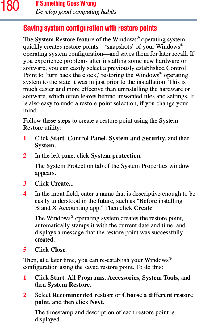 180 If Something Goes WrongDevelop good computing habitsSaving system configuration with restore pointsThe System Restore feature of the Windows® operating system quickly creates restore points—‘snapshots’ of your Windows® operating system configuration—and saves them for later recall. If you experience problems after installing some new hardware or software, you can easily select a previously established Control Point to ‘turn back the clock,’ restoring the Windows® operating system to the state it was in just prior to the installation. This is much easier and more effective than uninstalling the hardware or software, which often leaves behind unwanted files and settings. It is also easy to undo a restore point selection, if you change your mind.Follow these steps to create a restore point using the System Restore utility:1Click Start, Control Panel, System and Security, and then System.2In the left pane, click System protection.The System Protection tab of the System Properties window appears.3Click Create...4In the input field, enter a name that is descriptive enough to be easily understood in the future, such as “Before installing Brand X Accounting app.” Then click Create.The Windows® operating system creates the restore point, automatically stamps it with the current date and time, and displays a message that the restore point was successfully created. 5Click Close.Then, at a later time, you can re-establish your Windows® configuration using the saved restore point. To do this:1Click Start, All Programs, Accessories, System Tools, and then System Restore.2Select Recommended restore or Choose a different restore point, and then click Next.The timestamp and description of each restore point is displayed.