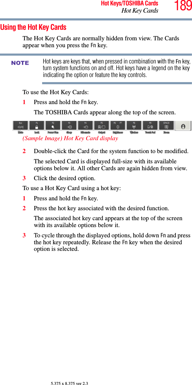 189Hot Keys/TOSHIBA CardsHot Key Cards5.375 x 8.375 ver 2.3Using the Hot Key CardsThe Hot Key Cards are normally hidden from view. The Cards appear when you press the Fn key.Hot keys are keys that, when pressed in combination with the Fn key, turn system functions on and off. Hot keys have a legend on the key indicating the option or feature the key controls.To use the Hot Key Cards:1Press and hold the Fn key.The TOSHIBA Cards appear along the top of the screen.(Sample Image) Hot Key Card display2Double-click the Card for the system function to be modified.The selected Card is displayed full-size with its available options below it. All other Cards are again hidden from view.3Click the desired option.To use a Hot Key Card using a hot key:1Press and hold the Fn key.2Press the hot key associated with the desired function.The associated hot key card appears at the top of the screen with its available options below it.3To cycle through the displayed options, hold down Fn and press the hot key repeatedly. Release the Fn key when the desired option is selected.NOTE